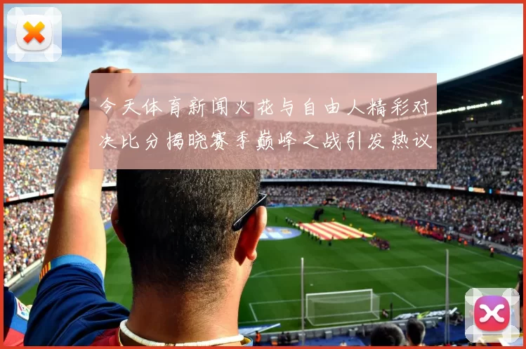 今天体育新闻火花与自由人精彩对决比分揭晓赛季巅峰之战引发热议
