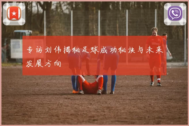 专访刘伟揭秘足球成功秘诀与未来发展方向