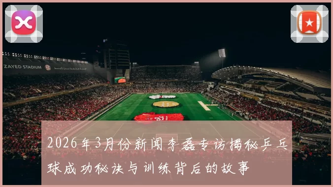 2026年3月份新闻李磊专访揭秘乒乓球成功秘诀与训练背后的故事
