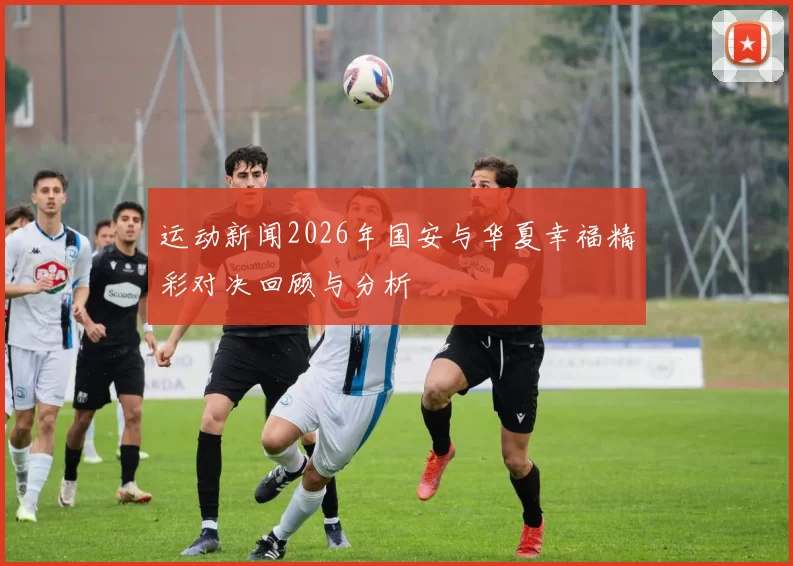 运动新闻2026年国安与华夏幸福精彩对决回顾与分析