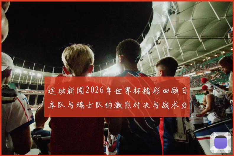 运动新闻2026年世界杯精彩回顾日本队与瑞士队的激烈对决与战术分析