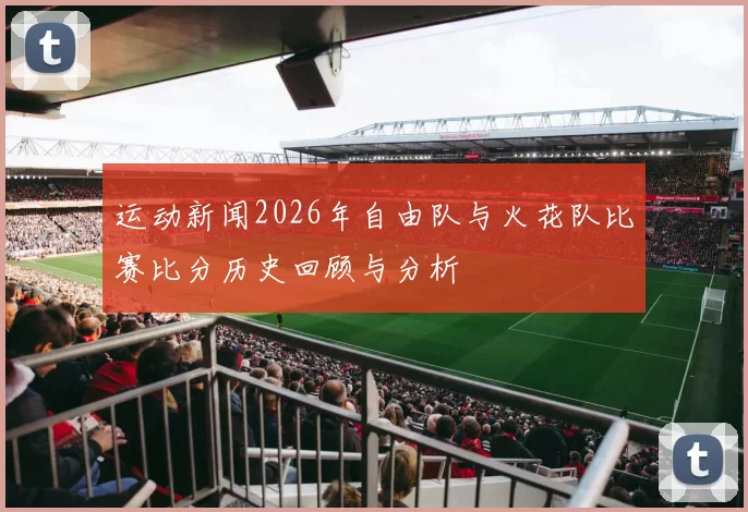 运动新闻2026年自由队与火花队比赛比分历史回顾与分析