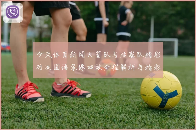 今天体育新闻火箭队与活塞队精彩对决国语录像回放全程解析与精彩瞬间分享
