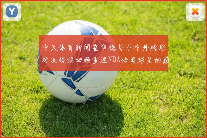 今天体育新闻霍华德与小乔丹精彩对决视频回顾重温NBA传奇球星的巅峰时刻
