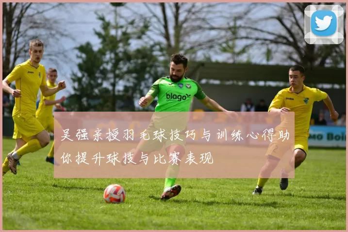 吴强亲授羽毛球技巧与训练心得助你提升球技与比赛表现