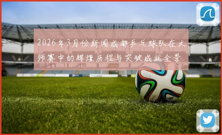 2026年3月份新闻成都乒乓球队在大师赛中的辉煌历程与突破成就全景回顾