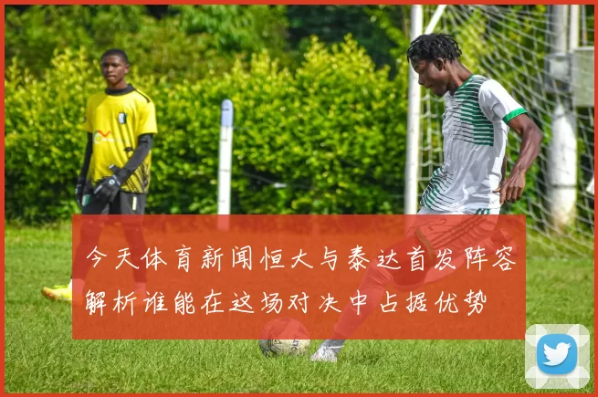 今天体育新闻恒大与泰达首发阵容解析谁能在这场对决中占据优势